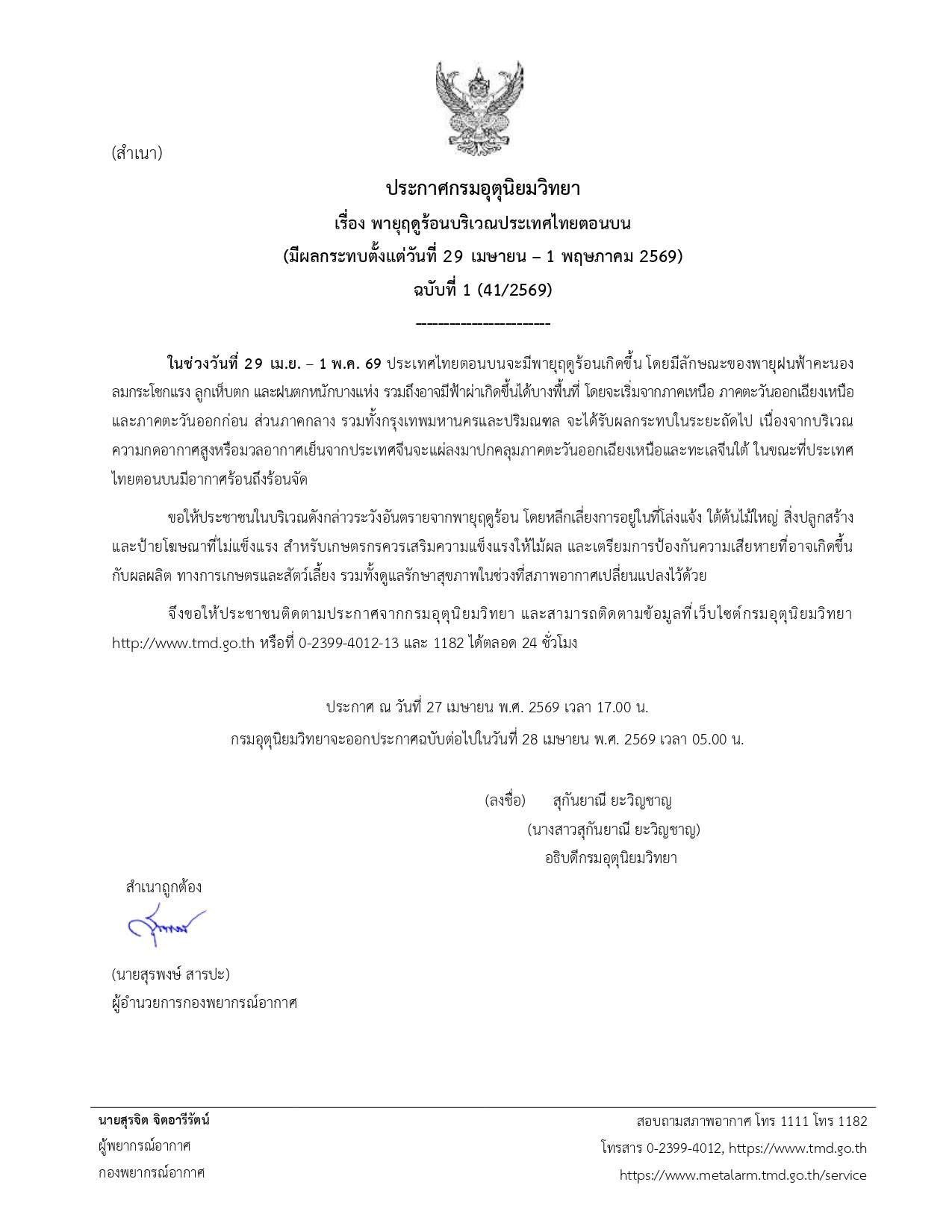 #ประกาศกรมอุตุนิยมวิทยา เรื่อง #พายุฤดูร้อนบริเวณประเทศไทยตอนบน (มีผลกระทบตั้งแต่วันที่ 29 เมษายน – 1 พฤษภาคม 2569) #ฉบับที่1 (41/2569)  ------------------------ ในช่วงวันที่ 29 เม.ย. – 1 พ.ค. 69 ประเทศไทยตอนบนจะมีพายุฤดูร้อนเกิดขึ้น โดยมีลักษณะของพายุฝนฟ้าคะนองลมกระโชกแรง ลูกเห็บตก และฝนตกหนักบางแห่ง รวมถึงอาจมีฟ้าผ่าเกิดขึ้นได้บางพื้นที่ โดยจะเริ่มจากภาคเหนือ ภาคตะวันออกเฉียงเหนือ และภาคตะวันออกก่อน ส่วนภาคกลาง รวมทั้งกรุงเทพมหานครและปริมณฑล จะได้รับผลกระทบในระยะถัดไป เนื่องจากบริเวณความกดอากาศสูงหรือมวลอากาศเย็นจากประเทศจีนจะแผ่ลงมาปกคลุมภาคตะวันออกเฉียงเหนือและทะเลจีนใต้ ในขณะที่ประเทศไทยตอนบนมีอากาศร้อนถึงร้อนจัด  ขอให้ประชาชนในบริเวณดังกล่าวระวังอันตรายจากพายุฤดูร้อน โดยหลีกเลี่ยงการอยู่ในที่โล่งแจ้ง ใต้ต้นไม้ใหญ่ สิ่งปลูกสร้าง และป้ายโฆษณาที่ไม่แข็งแรง สำหรับเกษตรกรควรเสริมความแข็งแรงให้ไม้ผล และเตรียมการป้องกันความเสียหายที่อาจเกิดขึ้นกับผลผลิต ทางการเกษตรและสัตว์เลี้ยง รวมทั้งดูแลรักษาสุขภาพในช่วงที่สภาพอากาศเปลี่ยนแปลงไว้ด้วย  จึงขอให้ประชาชนติดตามประกาศจากกรมอุตุนิยมวิทยา และสามารถติดตามข้อมูลที่เว็บไซต์กรมอุตุนิยมวิทยา http://www.tmd.go.th หรือที่ 0-2399-4012-13 และ 1182 ได้ตลอด 24 ชั่วโมง   ประกาศ ณ วันที่ 27 เมษายน พ.ศ. 2569 เวลา 17.00 น. กรมอุตุนิยมวิทยาจะออกประกาศฉบับต่อไปในวันที่ 28 เมษายน พ.ศ. 2569 เวลา 05.00 น.